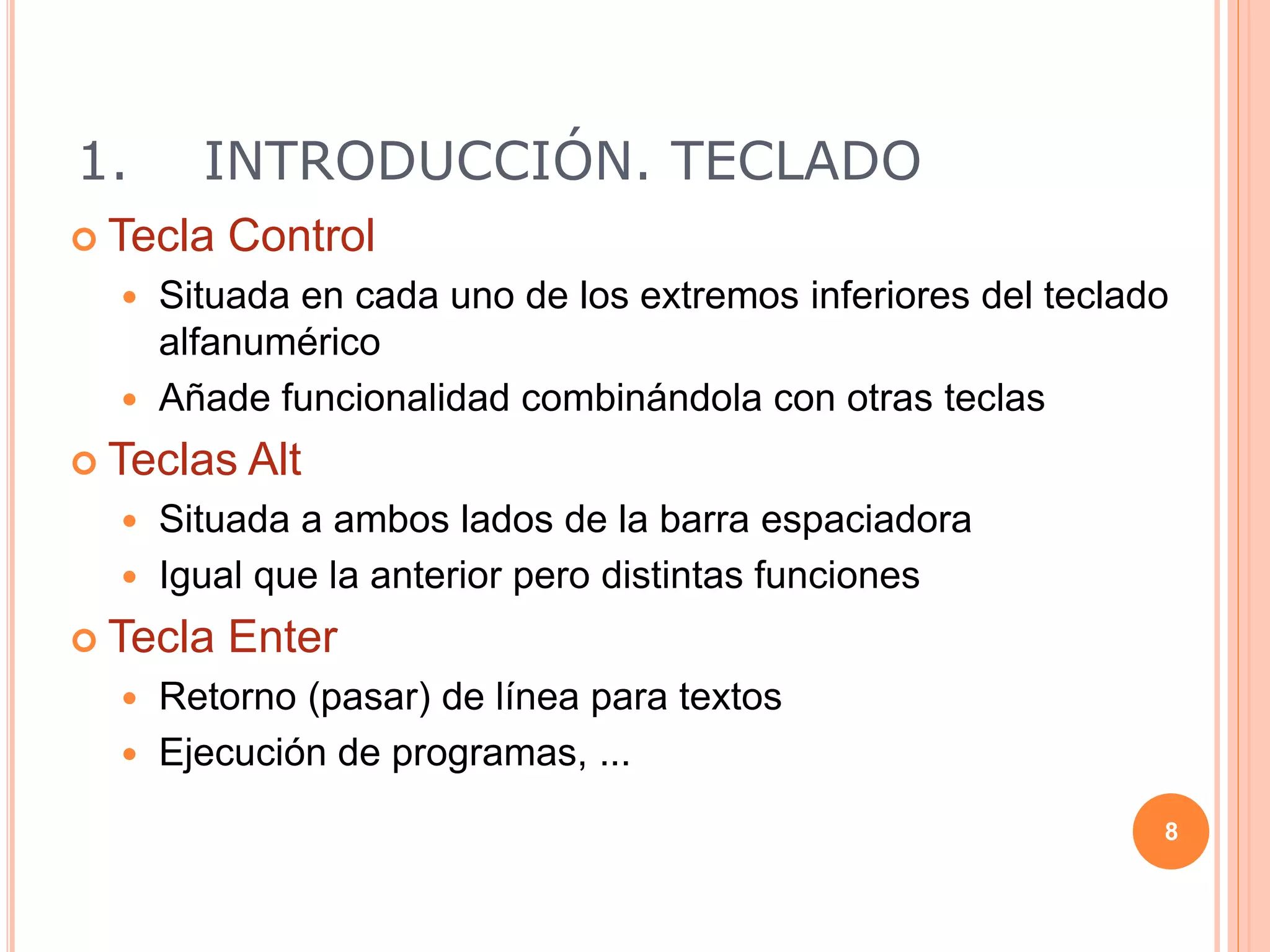 1. INTRODUCCIÓN. TECLADO
 Tecla Control
 Situada en cada uno de los extremos inferiores del teclado
alfanumérico
 Añade funcionalidad combinándola con otras teclas
 Teclas Alt
 Situada a ambos lados de la barra espaciadora
 Igual que la anterior pero distintas funciones
 Tecla Enter
 Retorno (pasar) de línea para textos
 Ejecución de programas, ...
8
 
