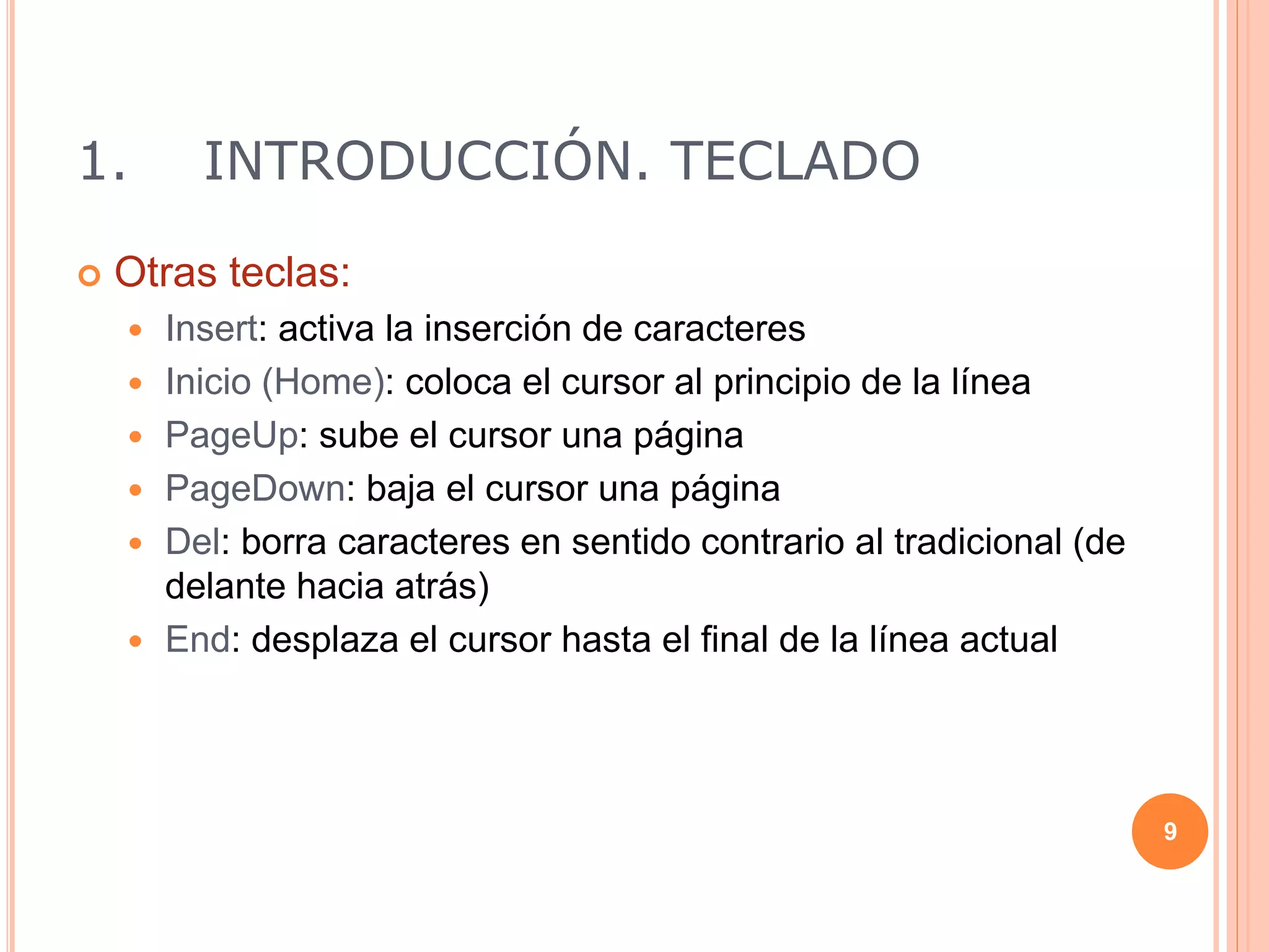 1. INTRODUCCIÓN. TECLADO
 Otras teclas:
 Insert: activa la inserción de caracteres
 Inicio (Home): coloca el cursor al principio de la línea
 PageUp: sube el cursor una página
 PageDown: baja el cursor una página
 Del: borra caracteres en sentido contrario al tradicional (de
delante hacia atrás)
 End: desplaza el cursor hasta el final de la línea actual
9
 