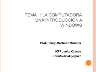TEMA 1: LA COMPUTADORA
UNA INTRODUCCIÓN A
WINDOWS
Prof. Henry Martinez Miranda
ICPR Junior College
Recinto de Mayaguez
 