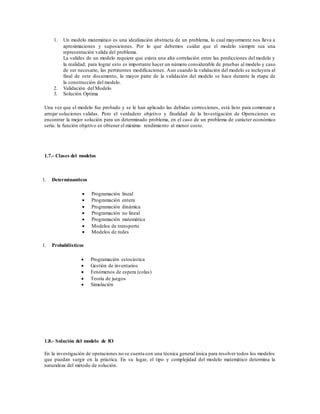 1. Un modelo matemático es una idealización abstracta de un problema, lo cual mayormente nos lleva a
aproximaciones y suposiciones. Por lo que debemos cuidar que el modelo siempre sea una
representación valida del problema.
La valides de un modelo requiere que exista una alta correlación entre las predicciones del modelo y
la realidad; para lograr esto es importante hacer un número considerable de pruebas al modelo y caso
de ser necesario, las pertinentes modificaciones. Aun cuando la validación del modelo se incluyera al
final de este documento, la mayor parte de la validación del modelo se hace durante la etapa de
la construcción del modelo.
2. Validación del Modelo
3. Solución Optima
Una vez que el modelo fue probado y se le han aplicado las debidas correcciones, está listo para comenzar a
arrojar soluciones validas. Pero el verdadero objetivo y finalidad de la Investigación de Operaciones es
encontrar la mejor solución para un determinado problema, en el caso de un problema de carácter económico
seria: la función objetivo es obtener el máximo rendimiento al menor costo.
1.7.- Clases del modelos
1. Determinanticos
 Programación lineal
 Programación entera
 Programación dinámica
 Programación no lineal
 Programación matemática
 Modelos de transporte
 Modelos de redes
1. Probabilísticos
 Programación estocástica
 Gestión de inventarios
 Fenómenos de espera (colas)
 Teoría de juegos
 Simulación
1.8.- Solución del modelo de IO
En la investigación de operaciones no se cuenta con una técnica general única para resolver todos los modelos
que puedan surgir en la práctica. En su lugar, el tipo y complejidad del modelo matemático determina la
naturaleza del método de solución.
 