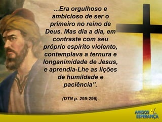 ...Era orgulhoso e ambicioso de ser o primeiro no reino de Deus. Mas dia a dia, em contraste com seu próprio espírito violento, contemplava a ternura e longanimidade de Jesus, e aprendia-Lhe as lições de humildade e paciência”. (DTN p. 295-296).