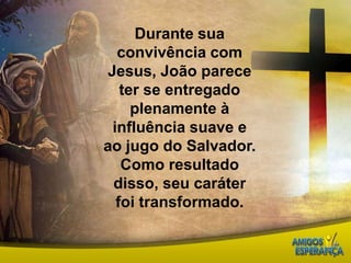 Durante sua convivência com Jesus, João parece ter se entregado plenamente à influência suave e ao jugo do Salvador. Como resultado disso, seu caráter foi transformado.