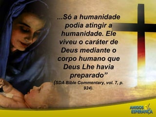 ...Só a humanidade podia atingir a humanidade. Ele viveu o caráter de Deus mediante o corpo humano que Deus Lhe havia preparado” (SDA BibleCommentary, vol. 7, p. 924).