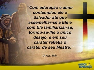“Com adoração e amor contemplou ele o Salvador até que assemelhar-se a Ele e com Ele familiarizar-se, tornou-se-lhe o único desejo, e em seu caráter refletia o caráter de seu Mestre.”(A A p. 545).