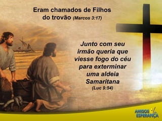 Eram chamados de Filhos do trovão (Marcos 3:17)Junto com seu irmão queria que viesse fogo do céu para exterminar uma aldeia Samaritana(Luc 9:54)