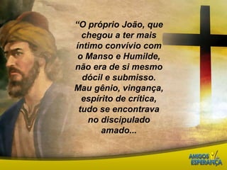 “O próprio João, que chegou a ter mais íntimo convívio com o Manso e Humilde, não era de si mesmo dócil e submisso.Mau gênio, vingança, espírito de crítica, tudo se encontrava  no discipulado amado...