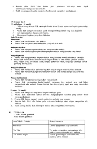  Peserta didik menemukan isi teks anekdot
 Peserta didik menjelaskan makna kata,istilah, dan ungkapan dalam teks anekdot.
Mengasosiasikan
 Peserta didik mendiskusikan dan menyimpulkan hasil temuan terkait dengan interpretasi makna dan ciri
bahasa teks anekdot
 Peserta didik mendiskusikan dan menyimpulkan makna kata,istilah, ungkapan teks anedot dalam diskusi
kelas dengan saling menghargai.
Mengomunikasikan
 Peserta didik mengomunikasikan dan saling menilai kebenaran/ketepatan analisis makna
antarkelompok.
 Peserta didik mempresentasikan makna kata,istilah, ungkapan teks anedot dengan rasa percaya diri.
 Peserta didik menanggapi presentasi teman/kelompok lain secara santun.
Penutup (10 menit)
1. Peserta didik menyusun rangkuman dengan bimbingan guru.
2. Peserta didik melakukan refleksi misalnya mengungkapkan kesulitan yang dialami dalam proses
pembelajaran.
3. Peserta didik diminta mencari contoh-contoh teks anekdot yang beragam untuk pertemuan
berikutnya.
4. Peserta didik diberi tahu bahwa pada pertemuan berikutnya siswa diajak membandingkan teks
anekdot.
5. Salah seorang peserta didik memimpin berdoa untuk mengakhiri pembelajaran.
H. PENILAIAN
1. Jenis/ Teknik penilaian
Jenis/Teknik Penilaian Bentuk Instrumen
Observasi Lembar pengamatan sikap dan rubrik
Tes Tulis Tes uraian, menentukan struktur dan makna teks anekdot
Tes Praktik-Proyek Memahami dan menginterpretasi makna teks anekdot,
rubrik penilaian
2. Lembar Pengamatan Sikap
LEMBAR PENGAMATAN SIKAP
Mata Pelajaran :...........................................................
Kelas/Semester :...........................................................
Tahun Pelajaran:...........................................................
Waktu Pengamatan : ..........................................................
Indikator perkembangan karakter menunjukkan sikap tanggung jawab, peduli, responsif, dan santun dalam
menggunakan bahasa Indonesia untuk membuat anekdot mengenai permasalahan sosial, lingkungan, dan
kebijakan publik.
1. BT (belum tampak) jika sama sekali tidak menunjukkan usaha sungguh-sungguh dalam menyelesaikan
tugas
2. MT (mulai tampak) jika menunjukkan sudah ada usaha sungguh-sungguh dalam menyelesaikan tugas tetapi
masih sedikit dan belum ajeg/konsisten
3. MB (mulai berkembang) jika menunjukkan ada usaha sungguh-sungguh dalam menyelesaikan tugas yang
cukup sering dan mulai ajeg/konsisten
4. MK (membudaya) jika menunjukkan adanya usaha sungguh-sungguh dalam menyelesaikan tugas secara
terus-menerus dan ajeg/konsisten
Bubuhkan check list (√) pada kolom-kolom sesuai hasil pengamatan.
No
.
Nama Siswa
Tanggug
Jawab
Peduli Responsif Santun
Toleran Analitis
B
T
M
T
M
B
M
K
B
T
M
T
M
B
M
K
B
T
M
T
M
B
M
K
B
T
M
T
M
B
M
K
B
T
M
T
M
B
M
K
B
T
M
T
M
B
M
K
1.
2.
3.
4.
 