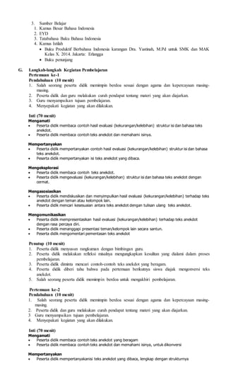 3. Sumber Belajar
1. Kamus Besar Bahasa Indonesia
2. EYD
3. Tatabahasa Baku Bahasa Indonesia
4. Kamus Istilah
 Buku Produktif Berbahasa Indonesia karangan Dra. Yustinah, M.Pd untuk SMK dan MAK
Kelas X. 2014. Jakarta: Erlangga
 Buku penunjang
G. Langkah-langkah Kegiatan Pembelajaran
Pertemuan ke-1
Pendahuluan (10 menit)
1. Salah seorang peserta didik memimpin berdoa sesuai dengan agama dan kepercayaan masing-
masing.
2. Peserta didik dan guru melakukan curah pendapat tentang materi yang akan diajarkan.
3. Guru menyampaikan tujuan pembelajaran.
4. Menyepakati kegiatan yang akan dilakukan.
Inti (70 menit)
Mengamati
 Peserta didik membaca contoh hasil evaluasi (kekurangan/kelebihan) struktur isi dan bahasa teks
anekdot.
 Peserta didik membaca contoh teks anekdot dan memahami isinya.
Mempertanyakan
 Peserta didik mempertanyakan contoh hasil evaluasi (kekurangan/kelebihan) struktur isi dan bahasa
teks anekdot.
 Peserta didik mempertanyakan isi teks anekdot yang dibaca.
Mengeksplorasi
 Peserta didik membaca contoh teks anekdot.
 Peserta didik mengevaluasi (kekurangan/kelebihan) struktur isi dan bahasa teks anekdot dengan
cermat.
Mengasosiasikan
 Peserta didik mendiskusikan dan menyimpulkan hasil evaluasi (kekurangan/kelebihan) terhadap teks
anekdot dengan teman atau kelompok lain.
 Peserta didik mencari kesesuaian antara teks anekdot dengan tulisan ulang teks anekdot.
Mengomunikasikan
 Peserta didik mempresentasikan hasil evaluasi (kekurangan/kelebihan) terhadap teks anekdot
dengan rasa percaya diri.
 Peserta didik menanggapi presentasi teman/kelompok lain secara santun.
 Peserta didik mengomentari pementasan teks anekdot
Penutup (10 menit)
1. Peserta didik menyusun rangkuman dengan bimbingan guru.
2. Peserta didik melakukan refleksi misalnya mengungkapkan kesulitan yang dialami dalam proses
pembelajaran.
3. Peserta didik diminta mencari contoh-contoh teks anekdot yang beragam.
4. Peserta didik diberi tahu bahwa pada pertemuan berikutnya siswa diajak mengonversi teks
anekdot.
5. Salah seorang peserta didik memimpin berdoa untuk mengakhiri pembelajaran.
Pertemuan ke-2
Pendahuluan (10 menit)
1. Salah seorang peserta didik memimpin berdoa sesuai dengan agama dan kepercayaan masing-
masing.
2. Peserta didik dan guru melakukan curah pendapat tentang materi yang akan diajarkan.
3 Guru menyampaikan tujuan pembelajaran.
4. Menyepakati kegiatan yang akan dilakukan.
Inti (70 menit)
Mengamati
 Peserta didik membaca contoh teks anekdot yang beragam
 Peserta didik membaca contoh teks anekdot dan memahami isinya, untuk dikonversi
Mempertanyakan
 Peserta didik mempertanyakanisi teks anekdot yang dibaca, lengkap dengan strukturnya
 