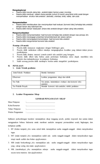 Mengeksplorasi
 Peserta didik menulis ulang teks anekdot dalam bentuk uraian monolog
 Peserta didik membuat naskah drama pendek (untuk 10 menit) yang berisi kritik sosial dengan
memperhatikan struktur teks anekdot: abstraksi, orientasi, krisis, reaksi, dan coda.
Mengasosiasikan
 Peserta didik mendiskusikan dan menyimpulkan hasil evaluasi (konversi teks) terhadap teks anekdot
dengan teman atau kelompok lain.
 Peserta didik mencari kesesuaian antara teks anekdot dengan tulisan ulang teks anekdot.
Mengomunikasikan
 Peserta didik mempresentasikan hasil konversi terhadap teks anekdot dengan rasa percaya diri.
 Peserta didik menanggapi presentasi teman/kelompok lain secara santun.
 Peserta didik memeragakan/mementaskan hasil konversi teks anekdot
 Peserta didik mengomentari konversi teks anekdot
Penutup (10 menit)
1. Peserta didik menyusun rangkuman dengan bimbingan guru.
2. Peserta didik melakukan refleksi misalnya mengungkapkan kesulitan yang dialami dalam proses
pembelajaran.
3. Peserta didik diminta mencari contoh-contoh teks anekdot yang beragam.
4. Peserta didik diberi tahu bahwa pada pertemuan berikutnya siswa diajak merefleksi teks
anekdot dan melanjutkannya ke pelajaran berikutnya
5. Salah seorang peserta didik memimpin berdoa untuk mengakhiri pembelajaran.
H. PENILAIAN
1. Jenis/ Teknik penilaian
Jenis/Teknik Penilaian Bentuk Instrumen
Observasi Lembar pengamatan sikap dan rubrik
Tes Tulis Tes uraian, menentukan evaluasi dan konversi teks
anekdot
Tes Praktik-Proyek Menulis konversi teks anekdot, rubrik penilaian
2. Lembar Pengamatan Sikap
LEMBAR PENGAMATAN SIKAP
Mata Pelajaran :...........................................................
Kelas/Semester :...........................................................
Tahun Pelajaran :...........................................................
Waktu Pengamatan : ..........................................................
Indikator perkembangan karakter menunjukkan sikap tanggung jawab, peduli, responsif, dan santun dalam
menggunakan bahasa Indonesia untuk membuat anekdot mengenai permasalahan sosial, lingkungan, dan
kebijakan publik.
1. BT (belum tampak) jika sama sekali tidak menunjukkan usaha sungguh-sungguh dalam menyelesaikan
tugas
2. MT (mulai tampak) jika menunjukkan sudah ada usaha sungguh-sungguh dalam menyelesaikan tugas
tetapi masih sedikit dan belum ajeg/konsisten
3. MB (mulai berkembang) jika menunjukkan ada usaha sungguh-sungguh dalam menyelesaikan tugas
yang cukup sering dan mulai ajeg/konsisten
4. MK (membudaya) jika menunjukkan adanya usaha sungguh-sungguh dalam menyelesaikan tugas
secara terus-menerus dan ajeg/konsisten
 