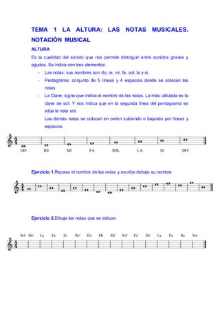 TEMA 1 LA ALTURA: LAS NOTAS MUSICALES.
NOTACIÓN MUSICAL
ALTURA
Es la cualidad del sonido que nos permite distinguir entre sonidos graves y
agudos. Se indica con tres elementos:
- Las notas: sus nombres son do, re, mi, fa, sol, la y si.
- Pentagrama: conjunto de 5 líneas y 4 espacios donde se colocan las
notas
- La Clave: signo que indica el nombre de las notas. La más utilizada es la
clave de sol. Y nos indica que en la segunda línea del pentagrama se
sitúa la nota sol.
Las demás notas se colocan en orden subiendo o bajando por líneas y
espacios
Ejercicio 1.Repasa el nombre de las notas y escribe debajo su nombre
Ejercicio 2.Dibuja las notas que se indican
 