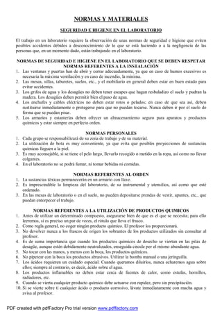 NORMAS Y MATERIALES 
SEGURIDAD E HIGIENE EN EL LABORATORIO 
El trabajo en un laboratorio requiere la observación de unas normas de seguridad e higiene que eviten 
posibles accidentes debidos a desconocimiento de lo que se está haciendo o a la negligencia de las 
personas que, en un momento dado, están trabajando en el laboratorio. 
NORMAS DE SEGURIDAD E HIGIENE EN EL LABORATORIO QUE SE DEBEN RESPETAR 
NORMAS REFERENTES A LA INSTALACIÓN 
1. Las ventanas y puertas han de abrir y cerrar adecuadamente, ya que en caso de humos excesivos es 
necesaria la máxima ventilación y en caso de incendio, la mínima. 
2. Las mesas, sillas, taburetes, suelos, etc., y el mobiliario en general deben estar en buen estado para 
evitar accidentes. 
3. Los grifos de agua y los desagües no deben tener escapes que hagan resbaladizo el suelo y pudran la 
madera. Los desagües deben permitir bien el paso de agua. 
4. Los enchufes y cables eléctricos no deben estar rotos o pelados; en caso de que sea así, deben 
sustituirse inmediatamente o protegerse para que no puedan tocarse. Nunca deben ir por el suelo de 
forma que se puedan pisar. 
5. Los armarios y estanterías deben ofrecer un almacenamiento seguro para aparatos y productos 
químicos y estar siempre en perfecto orden. 
NORMAS PERSONALES 
1. Cada grupo se responsabilizará de su zona de trabajo y de su material. 
2. La utilización de bota es muy conveniente, ya que evita que posibles proyecciones de sustancias 
químicas lleguen a la piel. 
3. Es muy aconsejable, si se tiene el pelo largo, llevarlo recogido o metido en la ropa, así como no llevar 
colgantes. 
4. En el laboratorio no se podrá fumar, ni tomar bebidas ni comidas. 
NORMAS REFERENTES AL ORDEN 
1. La sustancias tóxicas permanecerán en un armario con llave. 
2. Es imprescindible la limpieza del laboratorio, de su instrumental y utensilios, así como que esté 
ordenado. 
3. En las mesas de laboratorio o en el suelo, no pueden depositarse prendas de vestir, apuntes, etc., que 
puedan entorpecer el trabajo. 
NORMAS REFERENTES A LA UTILIZACIÓN DE PRODUCTOS QUIMICOS 
1. Antes de utilizar un determinado compuesto, asegurarse bien de que es el que se necesita; para ello 
leeremos, si es preciso un par de veces, el rótulo que lleva el frasco. 
2. Como regla general, no coger ningún producto químico. El profesor los proporcionará. 
3. No devolver nunca a los frascos de origen los sobrantes de los productos utilizados sin consultar al 
profesor. 
4. Es de suma importancia que cuando los productos químicos de desecho se viertan en las pilas de 
desagüe, aunque estén debidamente neutralizados, enseguida circule por el mismo abundante agua. 
5. No tocar con las manos, y menos con la boca, los productos químicos. 
6. No pipetear con la boca los productos abrasivos. Utilizar la bomba manual o una jeringuilla. 
7. Los ácidos requieren un cuidado especial. Cuando queramos diluirlos, nunca echaremos agua sobre 
ellos; siempre al contrario, es decir, ácido sobre el agua. 
8. Los productos inflamables no deben estar cerca de fuentes de calor, como estufas, hornillos, 
radiadores, etc. 
9. Cuando se vierta cualquier producto químico debe actuarse con rapidez, pero sin precipitación. 
10. Si se vierte sobre ti cualquier ácido o producto corrosivo, lávate inmediatamente con mucha agua y 
avisa al profesor. 
PDF created with pdfFactory Pro trial version www.pdffactory.com 
 
