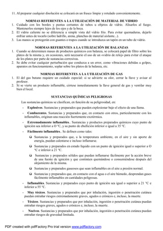 11. Al preparar cualquier disolución se colocará en un frasco limpio y rotulado convenientemente. 
NORMAS REFERENTES A LA UTILIZACIÓN DE MATERIAL DE VIDRIO 
1. Cuidado con los bordes y puntas cortantes de tubos u objetos de vidrio. Alisarlos al fuego. 
Mantenerlos siempre lejos de los ojos y de la boca. 
2. El vidrio caliente no se diferencia a simple vista del vidrio frío. Para evitar quemaduras, dejarlo 
enfriar antes de tocarlo (sobre ladrillo, arena, planchas de material aislante...). 
3. Las manos se protegerán con guantes o trapos cuando se introduzca un tapón en un tubo de vidrio. 
NORMAS REFERENTES A LA UTILIZACIÓN DE BALANZAS 
1. Cuando se determinen masas de productos químicos con balanza, se colocará papel de filtro sobre los 
platos de la misma y, en ocasiones, será necesario el uso de un «vidrio de reloj» para evitar el ataque 
de los platos por parte de sustancias corrosivas. 
2. Se debe evitar cualquier perturbación que conduzca a un error, como vibraciones debidas a golpes, 
aparatos en funcionamiento, soplar sobre los platos de la balanza, etc. 
NORMAS REFERENTES A LA UTILIZACIÓN DE GAS 
1. El del gas butano requiere un cuidado especial: si se advierte su olor, cerrar la llave y avisar al 
profesor. 
2. Si se vierte un producto inflamable, córtese inmediatamente la llave general de gas y ventilar muy 
bien el local. 
SUSTANCIAS QUÍMICAS PELIGROSAS 
Las sustancias químicas se clasifican, en función de su peligrosidad, en: 
- Explosivos. Sustancias y preparados que pueden explosionar bajo el efecto de una llama. 
- Comburentes. Sustancias y preparados que, en contacto con otros, particularmente con los 
inflamables, originan una reacción fuertemente exotérmica. 
- Extremadamente inflamables.. Sustancias y productos preparados químicos cuyo punto de 
ignición sea inferior a O °C, y su punto de ebullición inferior o igual a 35 °C. 
- Fácilmente inflamables.. Se definen como tales: 
ü Sustancias y preparados que, a la temperatura ambiente, en el aire y sin aporte de 
energía, puedan calentarse e incluso inflamarse. 
ü Sustancias y preparados en estado líquido con un punto de ignición igual o superior a O 
°C e inferior a 21 °C. 
ü Sustancias y preparados sólidos que puedan inflamarse fácilmente por la acción breve 
de una fuente de ignición y que continúen quemándose o consumiéndose después del 
alejamiento de la misma. 
ü Sustancias y preparados gaseosos que sean inflamables en el aire a presión normal. 
ü Sustancias y preparados que, en contacto con el agua o el aire húmedo, desprendan gases 
fácilmente inflamables en cantidades peligrosas. 
- Inflamables. Sustancias y preparados cuyo punto de ignición sea igual o superior a 21 °C e 
inferior a 55 °C. 
- Muy tóxicos. Sustancias y preparados que por inhalación, ingestión o penetración cutánea 
puedan entrañar riesgos extremadamente graves, agudos o crónicos e, incluso, la muerte. 
- Tóxicos. Sustancias y preparados que por inhalación, ingestión o penetración cutánea puedan 
entrañar riesgos graves, agudos o crónicos e, incluso, la muerte. 
- Nocivos. Sustancias y preparados que por inhalación, ingestión o penetración cutánea puedan 
entrañar riesgos de gravedad limitada. 
PDF created with pdfFactory Pro trial version www.pdffactory.com 
 