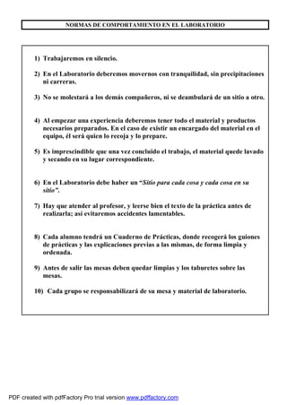 NORMAS DE COMPORTAMIENTO EN EL LABORATORIO 
1) Trabajaremos en silencio. 
2) En el Laboratorio deberemos movernos con tranquilidad, sin precipitaciones 
ni carreras. 
3) No se molestará a los demás compañeros, ni se deambulará de un sitio a otro. 
4) Al empezar una experiencia deberemos tener todo el material y productos 
necesarios preparados. En el caso de existir un encargado del material en el 
equipo, él será quien lo recoja y lo prepare. 
5) Es imprescindible que una vez concluido el trabajo, el material quede lavado 
y secando en su lugar correspondiente. 
6) En el Laboratorio debe haber un “Sitio para cada cosa y cada cosa en su 
sitio”. 
7) Hay que atender al profesor, y leerse bien el texto de la práctica antes de 
realizarla; así evitaremos accidentes lamentables. 
8) Cada alumno tendrá un Cuaderno de Prácticas, donde recogerá los guiones 
de prácticas y las explicaciones previas a las mismas, de forma limpia y 
ordenada. 
9) Antes de salir las mesas deben quedar limpias y los taburetes sobre las 
mesas. 
10) Cada grupo se responsabilizará de su mesa y material de laboratorio. 
PDF created with pdfFactory Pro trial version www.pdffactory.com 
 