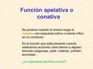 Función apelativa o 
conativa 
Se produce cuando el emisor exige al 
receptor una respuesta activa o intenta influir 
en su conducta. 
Es la función que está presente cuando 
realizamos acciones como llamar a alguien, 
formular preguntas, pedir, ordenar, prohibir, 
aconsejar… 
¿Le importaría decirme la hora? 
 