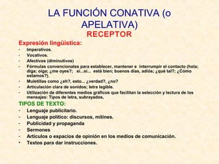 LA FUNCIÓN CONATIVA (o 
APELATIVA) 
RECEPTOR 
Expresión lingüística: 
- Imperativos. 
- Vocativos. 
- Afectivos (diminutivos) 
- Fórmulas convencionales para establecer, mantener e interrumpir el contacto (hola; 
diga; oiga; ¿me oyes?; sí...sí... está bien; buenos días, adiós; ¿qué tal?; ¿Cómo 
estamos?). 
- Muletillas como ¿eh?, esto... ¿verdad?, ¿no? 
- Articulación clara de sonidos; letra legible. 
- Utilización de diferentes medios gráficos que facilitan la selección y lectura de los 
mensajes: Tipos de letra, subrayados, 
TIPOS DE TEXTO: 
- Lenguaje publicitario. 
- Lenguaje político: discursos, mítines. 
- Publicidad y propaganda 
- Sermones 
- Artículos o espacios de opinión en los medios de comunicación. 
• Textos para dar instrucciones. 
 