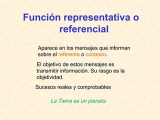 Función representativa o 
referencial 
Aparece en los mensajes que informan 
sobre el referente o contexto. 
El objetivo de estos mensajes es 
transmitir información. Su rasgo es la 
objetividad. 
Sucesos reales y comprobables 
La Tierra es un planeta. 
 