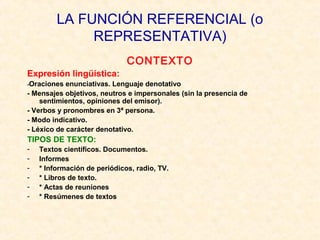 LA FUNCIÓN REFERENCIAL (o 
REPRESENTATIVA) 
CONTEXTO 
Expresión lingüística: 
-Oraciones enunciativas. Lenguaje denotativo 
- Mensajes objetivos, neutros e impersonales (sin la presencia de 
sentimientos, opiniones del emisor). 
- Verbos y pronombres en 3ª persona. 
- Modo indicativo. 
- Léxico de carácter denotativo. 
TIPOS DE TEXTO: 
- Textos científicos. Documentos. 
- Informes 
- * Información de periódicos, radio, TV. 
- * Libros de texto. 
- * Actas de reuniones 
- * Resúmenes de textos 
 