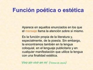 Función poética o estética 
Aparece en aquellos enunciados en los que 
el mensaje llama la atención sobre sí mismo. 
Es la función propia de la literatura y, 
especialmente, de la poesía. Sin embargo, 
la encontramos también en la lengua 
coloquial, en el lenguaje publicitario y en 
cualquier manifestación que utilice la lengua 
con una finalidad estética. 
Vivo sin vivir en mí (Teresa de Jesús) 
 