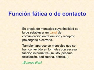 Función fática o de contacto 
Es propia de mensajes cuya finalidad es 
la de establecer un canal de 
comunicación entre emisor y receptor, 
prolongarlo o cerrarlo. 
También aparece en mensajes que se 
han convertido en fórmulas con escasa 
función informativa (saludo, pésame, 
felicitación, dedicatoria, brindis...) 
¡Buenos días! 
 