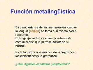 Función metalingüística 
Es característica de los mensajes en los que 
la lengua (código) se toma a sí misma como 
referente. 
El lenguaje verbal es el único sistema de 
comunicación que permite hablar de sí 
mismo. 
Es la función característica de la lingüística, 
los diccionarios y la gramática. 
¿Qué significa la palabra “perplejidad”? 
 
