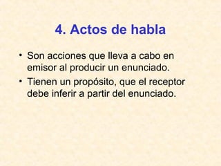 4. Actos de habla 
• Son acciones que lleva a cabo en 
emisor al producir un enunciado. 
• Tienen un propósito, que el receptor 
debe inferir a partir del enunciado. 
 