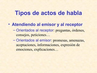 Tipos de actos de habla 
• Atendiendo al emisor y al receptor 
– Orientados al receptor: preguntas, órdenes, 
consejos, peticiones… 
– Orientados al emisor: promesas, amenazas, 
aceptaciones, informaciones, expresión de 
emociones, explicaciones… 
 