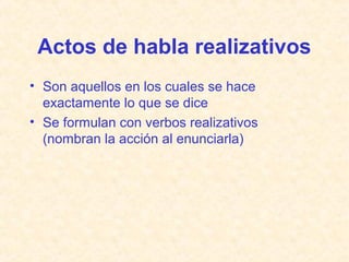 Actos de habla realizativos 
• Son aquellos en los cuales se hace 
exactamente lo que se dice 
• Se formulan con verbos realizativos 
(nombran la acción al enunciarla) 
 