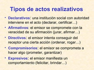 Tipos de actos realizativos 
• Declarativos: una institución social con autoridad 
interviene en el acto (declarar, certificar…) 
• Afirmativos: el emisor se compromete con la 
veracidad de su afirmación (jurar, afirmar…) 
• Directivos: el emisor intenta conseguir del 
receptor una cierta acción (ordenar, rogar…) 
• Compromisorios: el emisor se comprometa a 
hacer algo (prometer, garantizar) 
• Expresivos: el emisor manifiesta un 
comportamiento (felicitar, brindar…) 
 