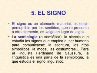 5. EL SIGNO 
• El signo es un elemento material, es decir, 
perceptible por los sentidos, que re-presenta 
a otro elemento, es «algo en lugar de algo». 
• La semiología (o semiótica): la ciencia que 
estudia los signos que emplea el ser humano 
para comunicarse: la escritura, los ritos 
simbólicos, la moda, las costumbres... Para 
el lingüista Ferdinand de Saussure, la 
lingüística es una parte de la semiología, la 
que estudia el signo lingüístico. 
 