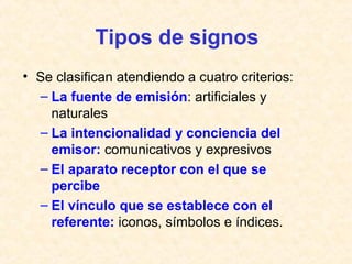 Tipos de signos 
• Se clasifican atendiendo a cuatro criterios: 
– La fuente de emisión: artificiales y 
naturales 
– La intencionalidad y conciencia del 
emisor: comunicativos y expresivos 
– El aparato receptor con el que se 
percibe 
– El vínculo que se establece con el 
referente: iconos, símbolos e índices. 
 