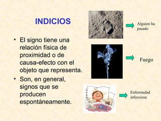 INDICIOS 
• El signo tiene una 
relación física de 
proximidad o de 
causa-efecto con el 
objeto que representa. 
• Son, en general, 
signos que se 
producen 
espontáneamente. 
Alguien ha 
pasado 
Fuego 
Enfermedad 
infecciosa 
 