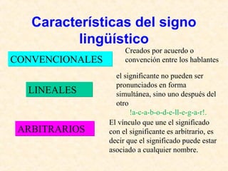 Características del signo 
lingüístico 
CCOONNVVEENNCCIIOONNAALLEESS 
LLIINNEEAALLEESS 
Creados por acuerdo o 
convención entre los hablantes 
el significante no pueden ser 
pronunciados en forma 
simultánea, sino uno después del 
otro 
!a-c-a-b-o-d-e-ll-e-g-a-r!. 
El vínculo que une el significado 
con el significante es arbitrario, es 
decir que el significado puede estar 
asociado a cualquier nombre. 
AARRBBIITTRRAARRIIOOSS 
 