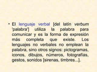• El lenguaje verbal [del latín verbum 
'palabra'] utiliza la palabra para 
comunicar y es la forma de expresión 
más completa que existe. Los 
lenguajes no verbales no emplean la 
palabra, sino otros signos: pictogramas, 
iconos, dibujos, números, fotografías, 
gestos, sonidos [sirenas, timbres...]. 
 