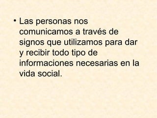• Las personas nos 
comunicamos a través de 
signos que utilizamos para dar 
y recibir todo tipo de 
informaciones necesarias en la 
vida social. 
 