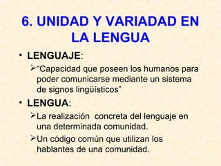6. UNIDAD Y VARIADAD EN 
LA LENGUA 
• LENGUAJE: 
“Capacidad que poseen los humanos para 
poder comunicarse mediante un sistema 
de signos lingüísticos” 
• LENGUA: 
La realización concreta del lenguaje en 
una determinada comunidad. 
Un código común que utilizan los 
hablantes de una comunidad. 
 