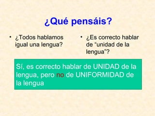 ¿Qué pensáis? 
• ¿Todos hablamos 
igual una lengua? 
• ¿Es correcto hablar 
de “unidad de la 
lengua”? 
Sí, es correcto hablar de UNIDAD de la 
lengua, pero no de UNIFORMIDAD de 
la lengua 
 