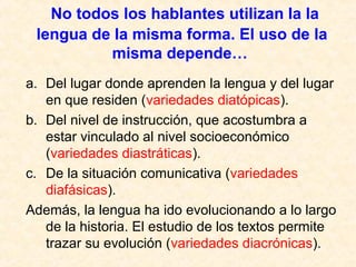 No todos los hablantes utilizan la la 
lengua de la misma forma. El uso de la 
misma depende… 
a. Del lugar donde aprenden la lengua y del lugar 
en que residen (variedades diatópicas). 
b. Del nivel de instrucción, que acostumbra a 
estar vinculado al nivel socioeconómico 
(variedades diastráticas). 
c. De la situación comunicativa (variedades 
diafásicas). 
Además, la lengua ha ido evolucionando a lo largo 
de la historia. El estudio de los textos permite 
trazar su evolución (variedades diacrónicas). 
 