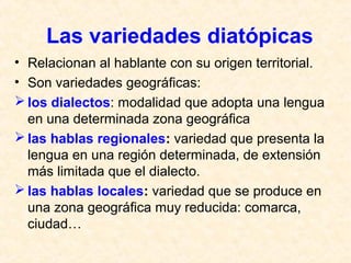 Las variedades diatópicas 
• Relacionan al hablante con su origen territorial. 
• Son variedades geográficas: 
los dialectos: modalidad que adopta una lengua 
en una determinada zona geográfica 
las hablas regionales: variedad que presenta la 
lengua en una región determinada, de extensión 
más limitada que el dialecto. 
las hablas locales: variedad que se produce en 
una zona geográfica muy reducida: comarca, 
ciudad… 
 