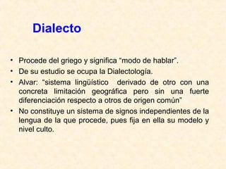 Dialecto 
• Procede del griego y significa “modo de hablar”. 
• De su estudio se ocupa la Dialectología. 
• Alvar: “sistema lingüístico derivado de otro con una 
concreta limitación geográfica pero sin una fuerte 
diferenciación respecto a otros de origen común” 
• No constituye un sistema de signos independientes de la 
lengua de la que procede, pues fija en ella su modelo y 
nivel culto. 
 