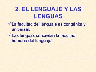 2. EL LENGUAJE Y LAS 
LENGUAS 
La facultad del lenguaje es congénita y 
universal. 
Las lenguas concretan la facultad 
humana del lenguaje 
 