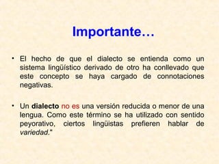 Importante… 
• El hecho de que el dialecto se entienda como un 
sistema lingüístico derivado de otro ha conllevado que 
este concepto se haya cargado de connotaciones 
negativas. 
• Un dialecto no es una versión reducida o menor de una 
lengua. Como este término se ha utilizado con sentido 
peyorativo, ciertos lingüistas prefieren hablar de 
variedad." 
 