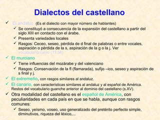 Dialectos del castellano 
 El andaluz (Es el dialecto con mayor número de hablantes) 
 Se constituyó a consecuencia de la expansión del castellano a partir del 
siglo XIII en contacto con el árabe. 
 Presenta variedades locales 
 Rasgos: Ceceo, seseo, pérdida de d final de palabras o entre vocales, 
aspiración o pérdida de la s, aspiración de la g o la j. Ver 
vocabulario/curso (11:56) 
 El murciano 
 Tiene influencias del mozárabe y del valenciano 
 Rasgos: Conservación de la fl (flamarada), sufijo –ico, seseo y aspiración de 
s final y j. 
 El extremeño, con rasgos similares al andaluz. 
 El canario, con características similares al andaluz y al español de América. 
Restos del vocabulario guanche anterior al dominio del castellano (s.XV). 
 Otra modalidad del castellano es el español de América, con 
peculiaridades en cada país en que se habla, aunque con rasgos 
comunes: 
 Seseo, yeísmo, voseo, uso generalizado del pretérito perfecto simple, 
diminutivos, riqueza del léxico,... 
 