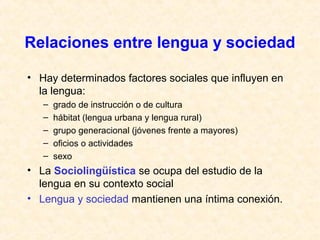 Relaciones entre lengua y sociedad 
• Hay determinados factores sociales que influyen en 
la lengua: 
– grado de instrucción o de cultura 
– hábitat (lengua urbana y lengua rural) 
– grupo generacional (jóvenes frente a mayores) 
– oficios o actividades 
– sexo 
• La Sociolingüística se ocupa del estudio de la 
lengua en su contexto social 
• Lengua y sociedad mantienen una íntima conexión. 
 
