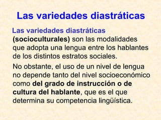Las variedades diastráticas 
Las variedades diastráticas 
(socioculturales) son las modalidades 
que adopta una lengua entre los hablantes 
de los distintos estratos sociales. 
No obstante, el uso de un nivel de lengua 
no depende tanto del nivel socioeconómico 
como del grado de instrucción o de 
cultura del hablante, que es el que 
determina su competencia lingüística. 
 
