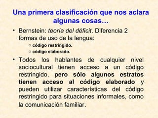 Una primera clasificación que nos aclara 
algunas cosas… 
• Bernstein: teoría del déficit. Diferencia 2 
formas de uso de la lengua: 
o código restringido. 
o código elaborado. 
• Todos los hablantes de cualquier nivel 
sociocultural tienen acceso a un código 
restringido, pero sólo algunos estratos 
tienen acceso al código elaborado y 
pueden utilizar características del código 
restringido para situaciones informales, como 
la comunicación familiar. 
 