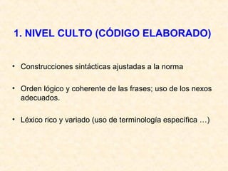 1. NIVEL CULTO (CÓDIGO ELABORADO) 
• Construcciones sintácticas ajustadas a la norma 
• Orden lógico y coherente de las frases; uso de los nexos 
adecuados. 
• Léxico rico y variado (uso de terminología específica …) 
 