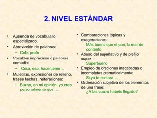 2. NIVEL ESTÁNDAR 
• Ausencia de vocabulario 
especializado. 
• Abreviación de palabras: 
– Cole, profe 
• Vocablos imprecisos o palabras 
comodín: 
– Cosa, eso, hacer,tener .. 
• Muletillas, expresiones de relleno, 
frases hechas, reiteraciones: 
– Bueno, en mi opinión, yo creo 
personalmente que … 
• Comparaciones tópicas y 
exageraciones: 
Más bueno que el pan, la mar de 
contento 
• Abuso del superlativo y de prefijo 
super- : 
Superbueno 
• Empleo de oraciones inacabadas o 
incompletas gramaticalmente: 
Si yo te contara… 
• Ordenación subjetiva de los elementos 
de una frase: 
¿A las cuatro habéis llegado? 
 