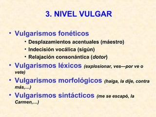 3. NIVEL VULGAR 
• Vulgarismos fonéticos 
• Desplazamientos acentuales (máestro) 
• Indecisión vocálica (sigún) 
• Relajación consonántica (dotor) 
• Vulgarismos léxicos (explosionar, ves—por ve o 
vete) 
• Vulgarismos morfológicos (haiga, la dije, contra 
más,…) 
• Vulgarismos sintácticos (me se escapó, la 
Carmen,…) 
 