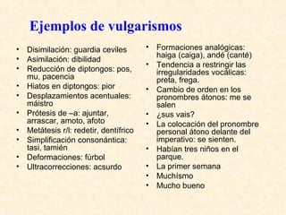 Ejemplos de vulgarismos 
• Disimilación: guardia ceviles 
• Asimilación: dibilidad 
• Reducción de diptongos: pos, 
mu, pacencia 
• Hiatos en diptongos: pior 
• Desplazamientos acentuales: 
máistro 
• Prótesis de –a: ajuntar, 
arrascar, amoto, afoto 
• Metátesis r/l: redetir, dentífrico 
• Simplificación consonántica: 
tasi, tamién 
• Deformaciones: fúrbol 
• Ultracorrecciones: acsurdo 
• Formaciones analógicas: 
haiga (caiga), andé (canté) 
• Tendencia a restringir las 
irregularidades vocálicas: 
preta, frega. 
• Cambio de orden en los 
pronombres átonos: me se 
salen 
• ¿sus vais? 
• La colocación del pronombre 
personal átono delante del 
imperativo: se sienten. 
• Habían tres niños en el 
parque. 
• La primer semana 
• Muchísmo 
• Mucho bueno 
 
