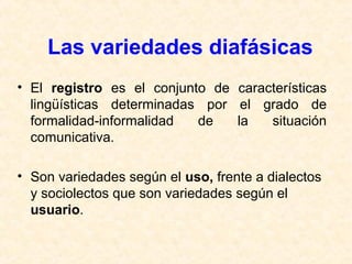 Las variedades diafásicas 
• El registro es el conjunto de características 
lingüísticas determinadas por el grado de 
formalidad-informalidad de la situación 
comunicativa. 
• Son variedades según el uso, frente a dialectos 
y sociolectos que son variedades según el 
usuario. 
 